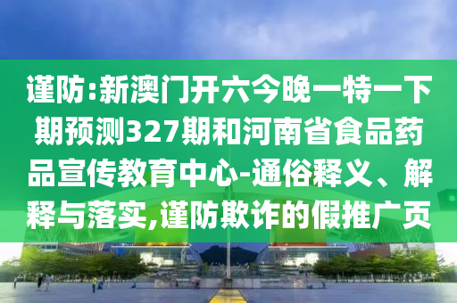 谨防:新澳门开六今晚一特一下期预测327期和河南省食品药品宣传教育中心-通俗释义、解释与落实,谨防欺诈的假推广页