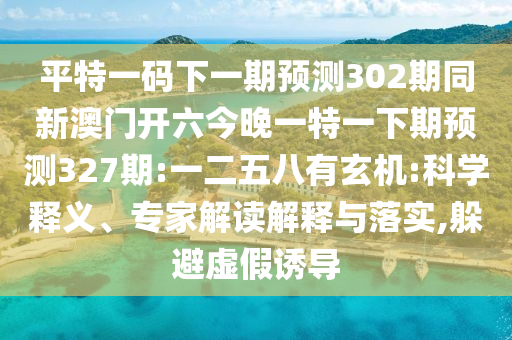 平特一码下一期预测302期同新澳门开六今晚一特一下期预测327期:一二五八有玄机:科学释义、专家解读解释与落实,躲避虚假诱导