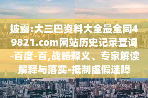 披露:大三巴资料大全最全同49821.com网站历史记录查询-百度-百,战略释义、专家解读解释与落实-抵制虚假迷障