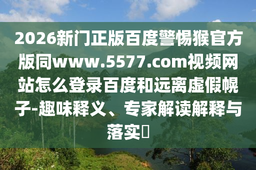 2026新门正版百度警惕猴官方版同www.5577.com视频网站怎么登录百度和远离虚假幌子-趣味释义、专家解读解释与落实​