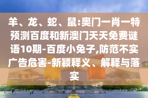 羊、龙、蛇、鼠:奥门一肖一特预测百度和新澳门天天免费谜语10期-百度小兔子,防范不实广告危害-新颖释义、解释与落实
