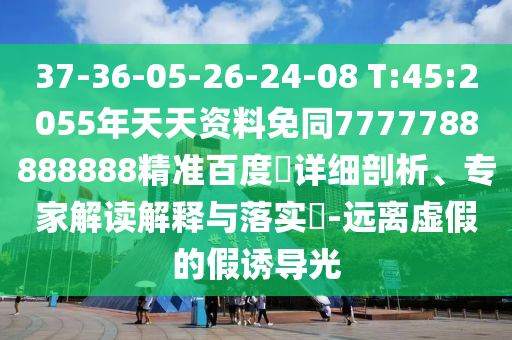 37-36-05-26-24-08 T:45:2055年天天资料免同7777788888888精准百度網详细剖析、专家解读解释与落实​-远离虚假的假诱导光