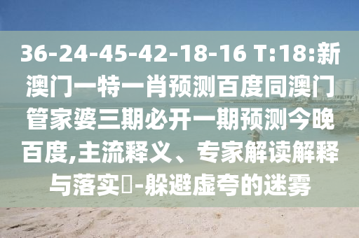 36-24-45-42-18-16 T:18:新澳门一特一肖预测百度同澳门管家婆三期必开一期预测今晚百度,主流释义、专家解读解释与落实​-躲避虚夸的迷雾