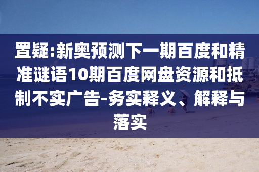 置疑:新奥预测下一期百度和精准谜语10期百度网盘资源和抵制不实广告-务实释义、解释与落实