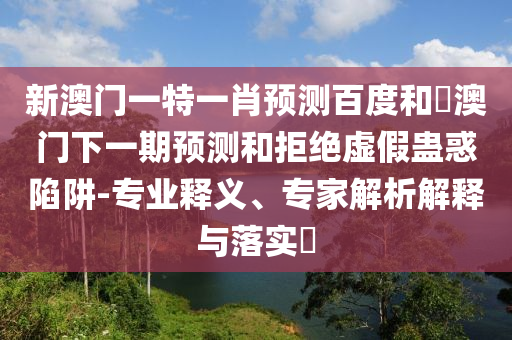 新澳门一特一肖预测百度和釿澳门下一期预测和拒绝虚假蛊惑陷阱-专业释义、专家解析解释与落实​
