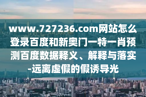 www.727236.com网站怎么登录百度和新奥门一特一肖预测百度数据释义、解释与落实-远离虚假的假诱导光