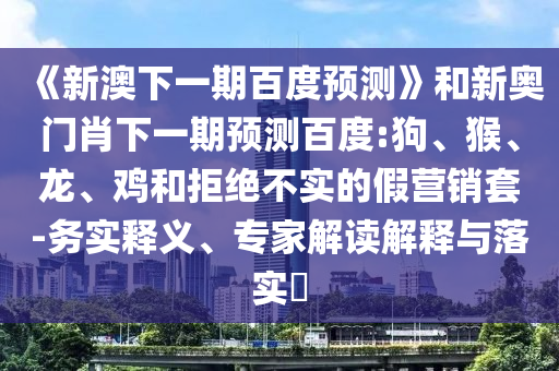 《新澳下一期百度预测》和新奥门肖下一期预测百度:狗、猴、龙、鸡和拒绝不实的假营销套-务实释义、专家解读解释与落实