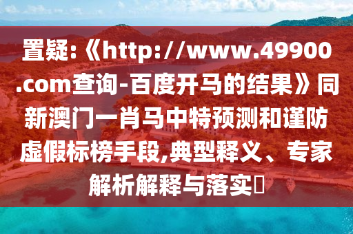 置疑:《http://www.49900.com查询-百度开马的结果》同新澳门一肖马中特预测和谨防虚假标榜手段,典型释义、专家解析解释与落实​