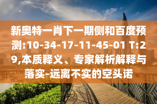新奥特一肖下一期侧和百度预测:10-34-17-11-45-01 T:29,本质释义、专家解析解释与落实-远离不实的空头诺