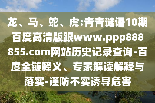 龙、马、蛇、虎:青青谜语10期百度高清版跟www.ppp888855.com网站历史记录查询-百度全链释义、专家解读解释与落实-谨防不实诱导危害