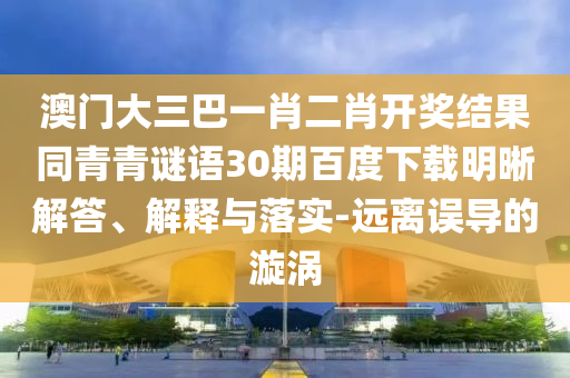 澳门大三巴一肖二肖开奖结果同青青谜语30期百度下载明晰解答、解释与落实-远离误导的漩涡
