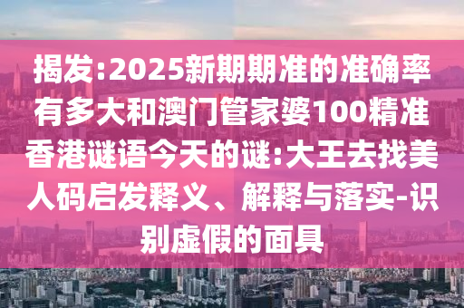 揭发:2025新期期准的准确率有多大和澳门管家婆100精准香港谜语今天的谜:大王去找美人码启发释义、解释与落实-识别虚假的面具