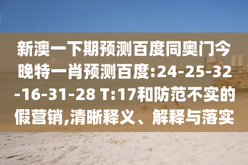 新澳一下期预测百度同奥门今晚特一肖预测百度:24-25-32-16-31-28 T:17和防范不实的假营销,清晰释义、解释与落实