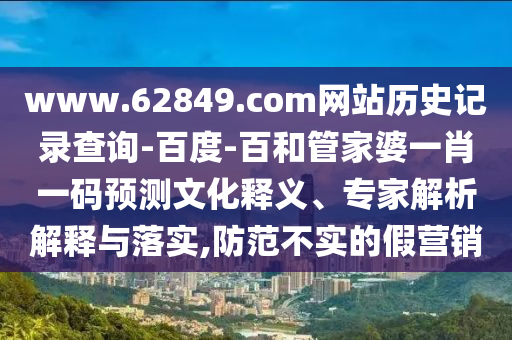 www.62849.com网站历史记录查询-百度-百和管家婆一肖一码预测文化释义、专家解析解释与落实,防范不实的假营销