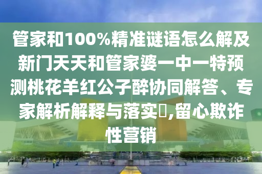 管家和100%精准谜语怎么解及新门天天和管家婆一中一特预测桃花羊红公子醉协同解答、专家解析解释与落实,留心欺诈性营销