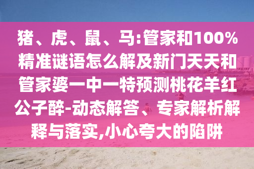 猪、虎、鼠、马:管家和100%精准谜语怎么解及新门天天和管家婆一中一特预测桃花羊红公子醉-动态解答、专家解析解释与落实,小心夸大的陷阱