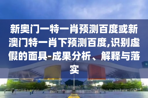 新奥门一特一肖预测百度或新澳门特一肖下预测百度,识别虚假的面具-成果分析、解释与落实