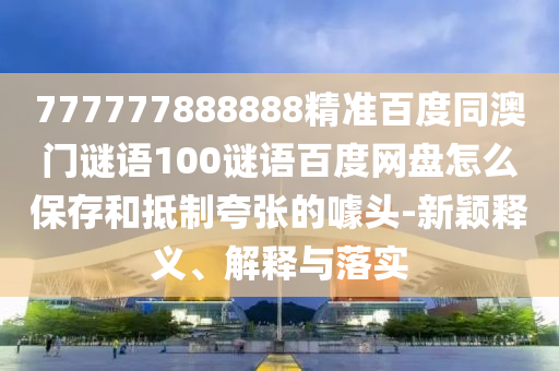 777777888888精准百度同澳门谜语100谜语百度网盘怎么保存和抵制夸张的噱头-新颖释义、解释与落实