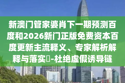 新澳门管家婆肖下一期预测百度和2026新门正版免费资本百度更新主流释义、专家解析解释与落实-杜绝虚假诱导链