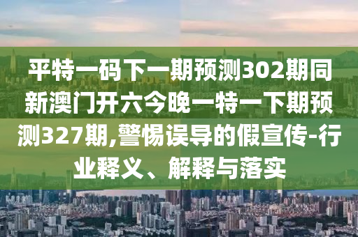 平特一码下一期预测302期同新澳门开六今晚一特一下期预测327期,警惕误导的假宣传-行业释义、解释与落实