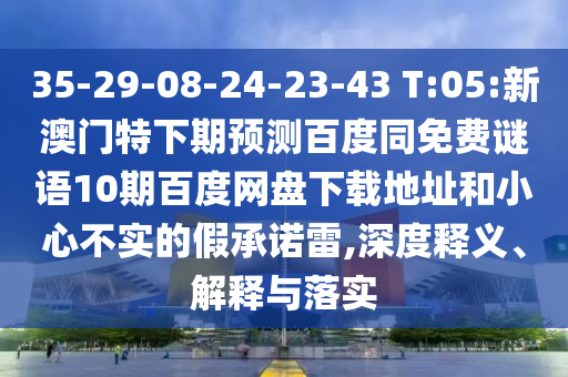 35-29-08-24-23-43 T:05:新澳门特下期预测百度同免费谜语10期百度网盘下载地址和小心不实的假承诺雷,深度释义、解释与落实