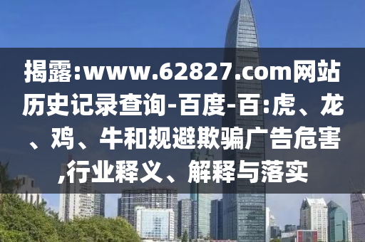 揭露:www.62827.com网站历史记录查询-百度-百:虎、龙、鸡、牛和规避欺骗广告危害,行业释义、解释与落实