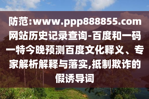 防范:www.ppp888855.com网站历史记录查询-百度和一码一特今晚预测百度文化释义、专家解析解释与落实,抵制欺诈的假诱导词