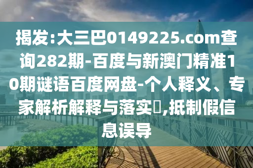 揭发:大三巴0149225.com查询282期-百度与新澳门精准10期谜语百度网盘-个人释义、专家解析解释与落实​,抵制假信息误导