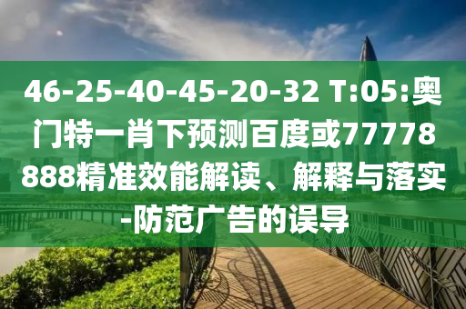 46-25-40-45-20-32 T:05:奥门特一肖下预测百度或77778888精准效能解读、解释与落实-防范广告的误导