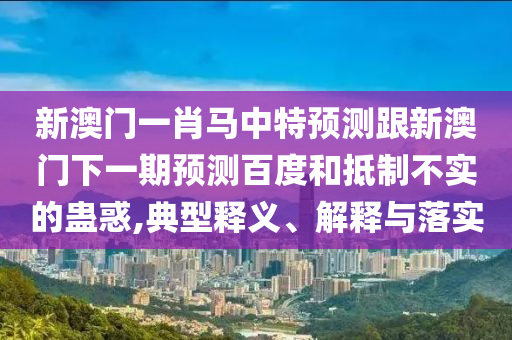 新澳门一肖马中特预测跟新澳门下一期预测百度和抵制不实的蛊惑,典型释义、解释与落实