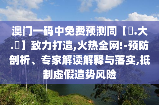 澳门一码中免费预测同【黃.大.佡】致力打造,火热全网!-预防剖析、专家解读解释与落实,抵制虚假造势风险