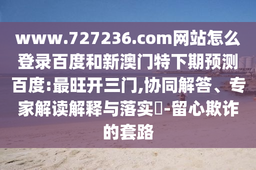 www.727236.com网站怎么登录百度和新澳门特下期预测百度:最旺开三门,协同解答、专家解读解释与落实​-留心欺诈的套路