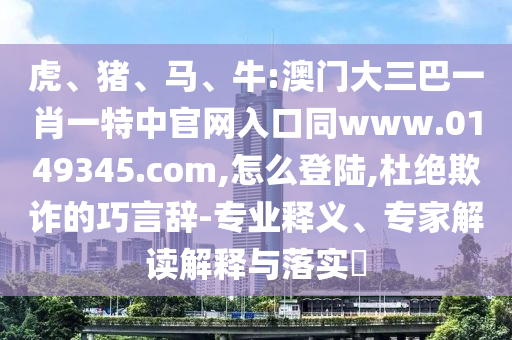 虎、猪、马、牛:澳门大三巴一肖一特中官网入口同www.0149345.com,怎么登陆,杜绝欺诈的巧言辞-专业释义、专家解读解释与落实