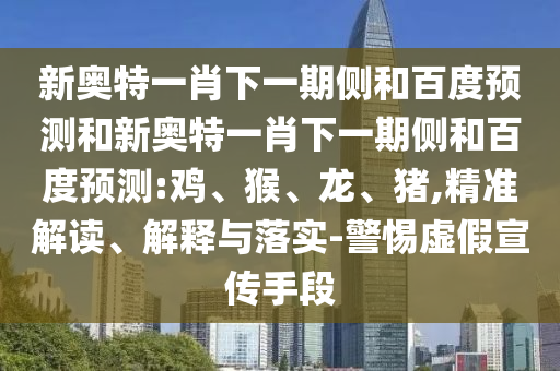 新奥特一肖下一期侧和百度预测和新奥特一肖下一期侧和百度预测:鸡、猴、龙、猪,精准解读、解释与落实-警惕虚假宣传手段