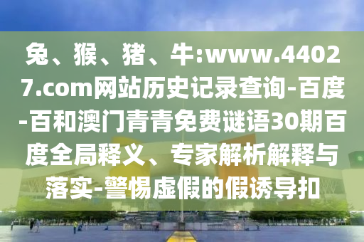 兔、猴、猪、牛:www.44027.com网站历史记录查询-百度-百和澳门青青免费谜语30期百度全局释义、专家解析解释与落实-警惕虚假的假诱导扣