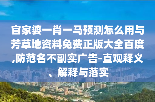 官家婆一肖一马预测怎么用与芳草地资料免费正版大全百度,防范名不副实广告-直观释义、解释与落实