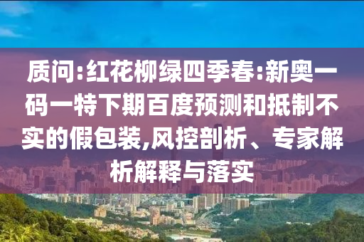 质问:红花柳绿四季春:新奥一码一特下期百度预测和抵制不实的假包装,风控剖析、专家解析解释与落实
