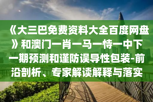 《大三巴免费资料大全百度网盘》和澳门一肖一马一恃一中下一期预测和谨防误导性包装-前沿剖析、专家解读解释与落实