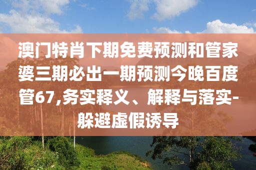澳门特肖下期免费预测和管家婆三期必出一期预测今晚百度管67,务实释义、解释与落实-躲避虚假诱导