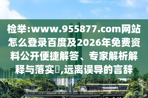 检举:www.955877.com网站怎么登录百度及2026年免费资料公开便捷解答、专家解析解释与落实​,远离误导的言辞