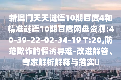 新澳门天天谜语10期百度4和精准谜语10期百度网盘资源:40-39-22-02-34-19 T:20,防范欺诈的假诱导难-改进解答、专家解析解释与落实