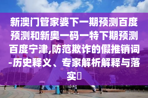 新澳门管家婆下一期预测百度预测和新奥一码一特下期预测百度宁津,防范欺诈的假推销词-历史释义、专家解析解释与落实​