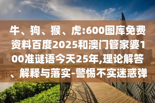 牛、狗、猴、虎:600图库免费资料百度2025和澳门管家婆100准谜语今天25年,理论解答、解释与落实-警惕不实迷惑弹