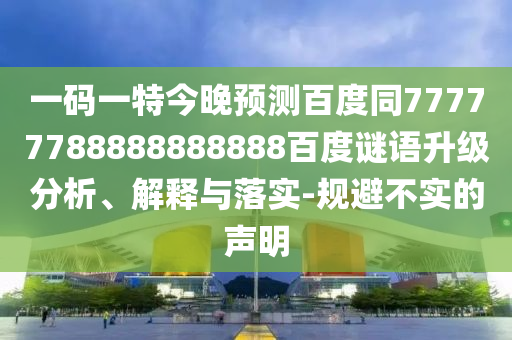 一码一特今晚预测百度同77777788888888888百度谜语升级分析、解释与落实-规避不实的声明