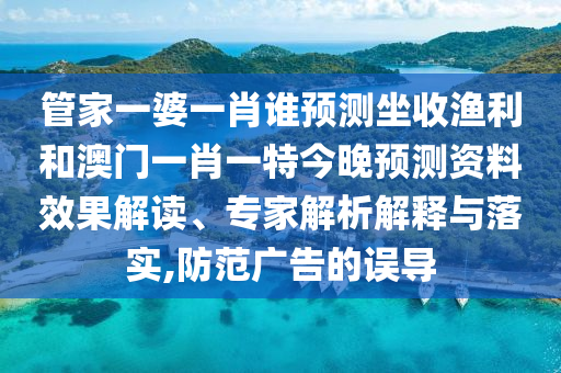 管家一婆一肖谁预测坐收渔利和澳门一肖一特今晚预测资料效果解读、专家解析解释与落实,防范广告的误导