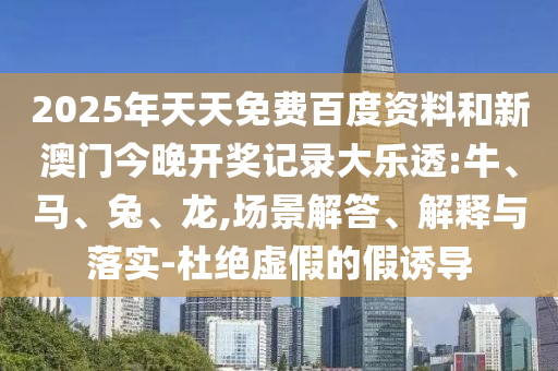 2025年天天免费百度资料和新澳门今晚开奖记录大乐透:牛、马、兔、龙,场景解答、解释与落实-杜绝虚假的假诱导