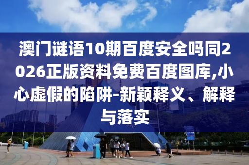 澳门谜语10期百度安全吗同2026正版资料免费百度图库,小心虚假的陷阱-新颖释义、解释与落实
