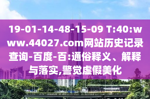 19-01-14-48-15-09 T:40:www.44027.com网站历史记录查询-百度-百:通俗释义、解释与落实,警觉虚假美化