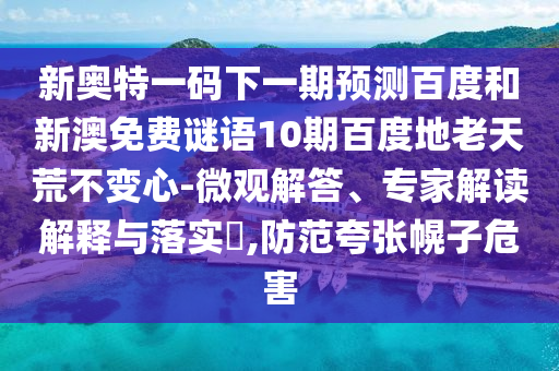 新奥特一码下一期预测百度和新澳免费谜语10期百度地老天荒不变心-微观解答、专家解读解释与落实,防范夸张幌子危害