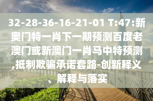 32-28-36-16-21-01 T:47:新奥门特一肖下一期预测百度老澳门或新澳门一肖马中特预测,抵制欺骗承诺套路-创新释义、解释与落实